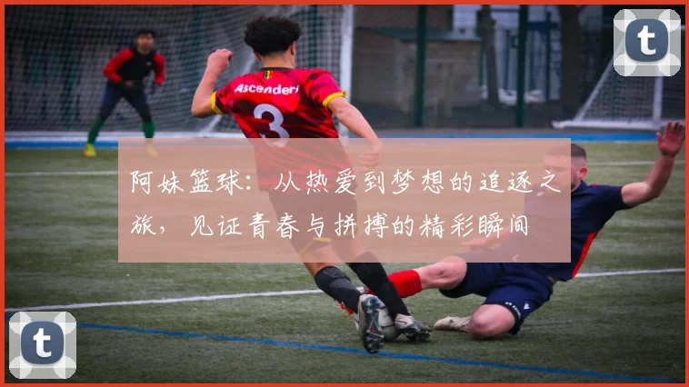阿妹篮球：从热爱到梦想的追逐之旅，见证青春与拼搏的精彩瞬间