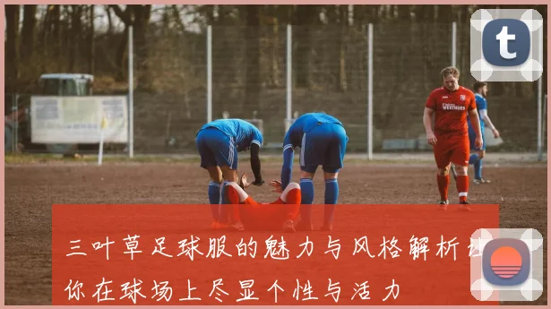 三叶草足球服的魅力与风格解析让你在球场上尽显个性与活力