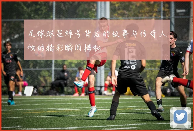 足球球星绰号背后的故事与传奇人物的精彩瞬间揭秘