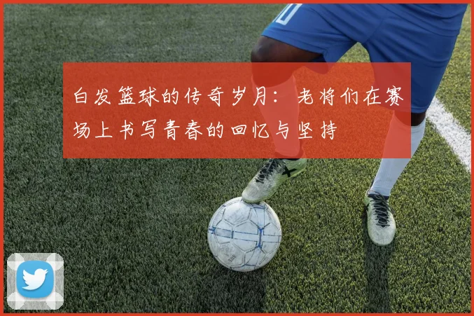 白发篮球的传奇岁月：老将们在赛场上书写青春的回忆与坚持