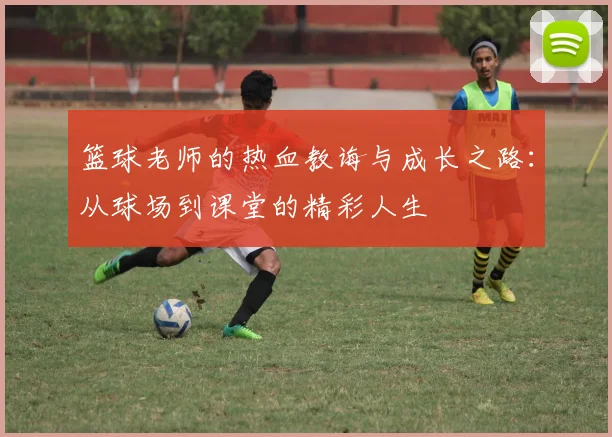 篮球老师的热血教诲与成长之路：从球场到课堂的精彩人生