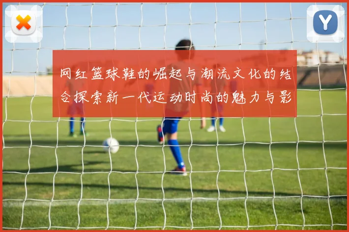 网红篮球鞋的崛起与潮流文化的结合探索新一代运动时尚的魅力与影响