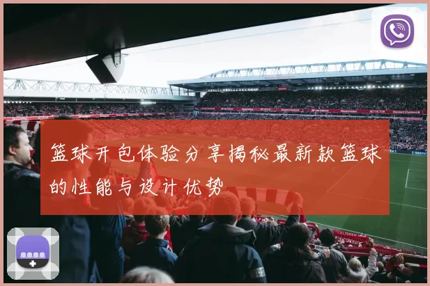 篮球开包体验分享揭秘最新款篮球的性能与设计优势