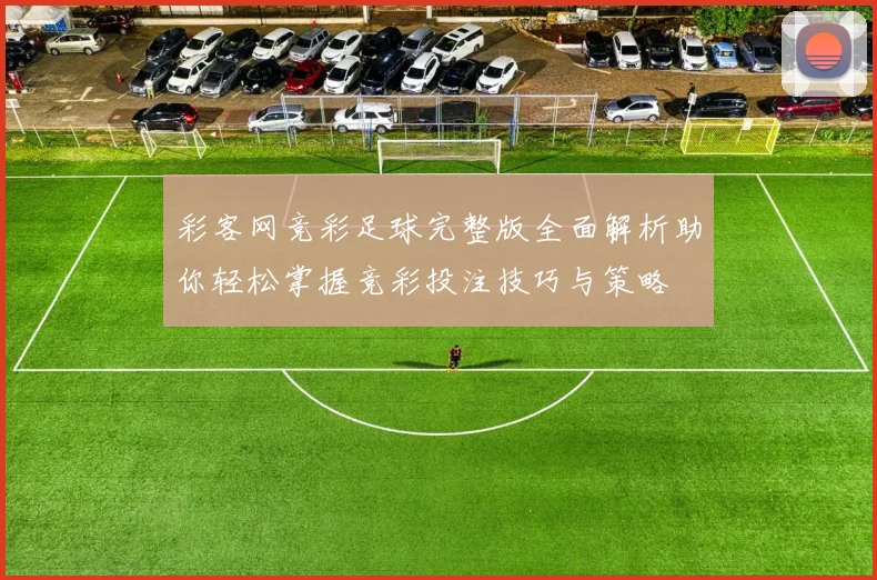 彩客网竞彩足球完整版全面解析助你轻松掌握竞彩投注技巧与策略