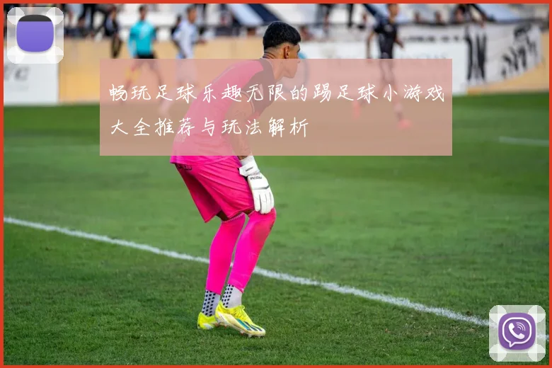 畅玩足球乐趣无限的踢足球小游戏大全推荐与玩法解析