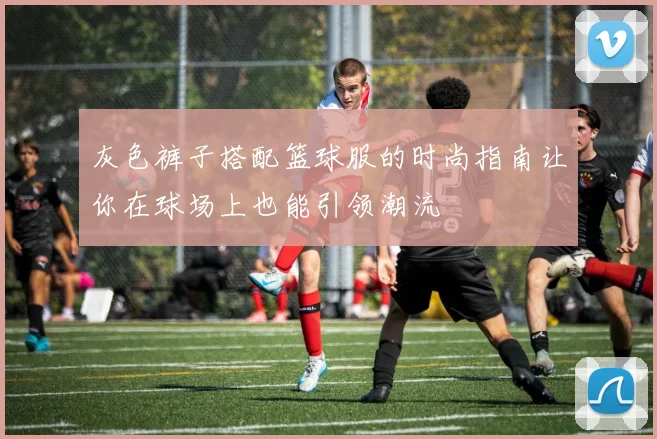 灰色裤子搭配篮球服的时尚指南让你在球场上也能引领潮流